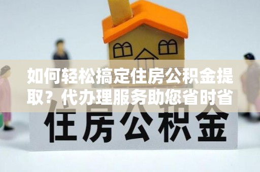 镇平如何轻松搞定住房公积金提取？代办理服务助您省时省力