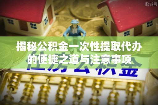 镇平揭秘公积金一次性提取代办的便捷之道与注意事项
