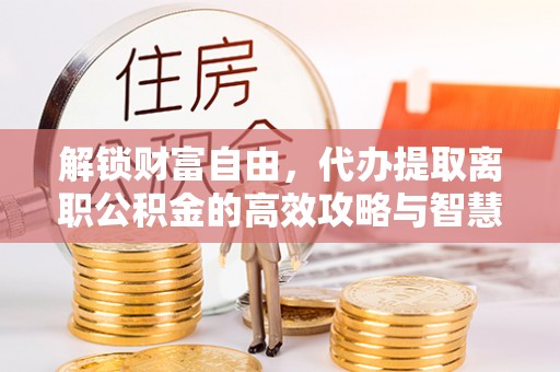 镇平解锁财富自由，代办提取离职公积金的高效攻略与智慧选择