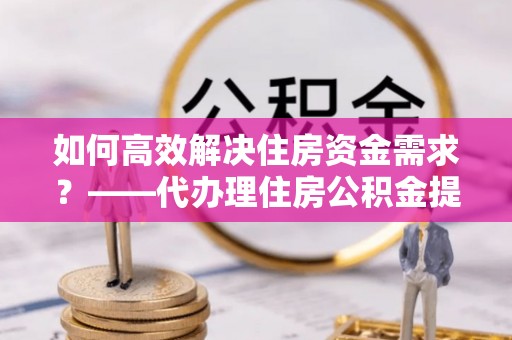 镇平如何高效解决住房资金需求？——代办理住房公积金提取服务全解析