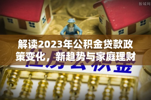 镇平解读2023年公积金贷款政策变化，新趋势与家庭理财规划