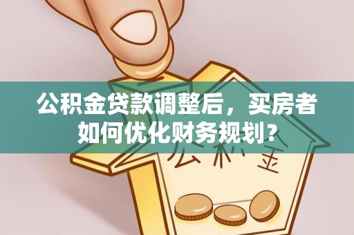 镇平公积金贷款调整后，买房者如何优化财务规划？