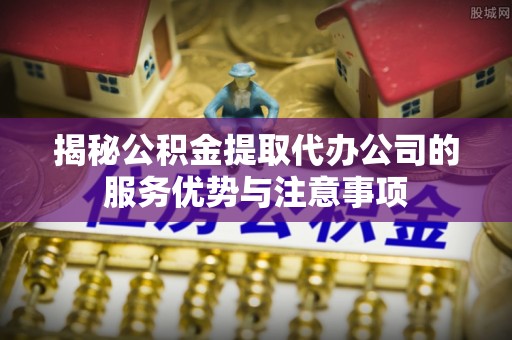 镇平揭秘公积金提取代办公司的服务优势与注意事项