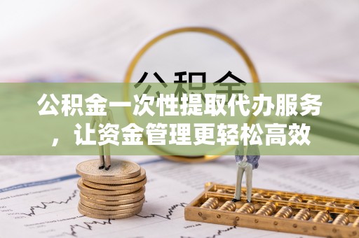 镇平公积金一次性提取代办服务，让资金管理更轻松高效