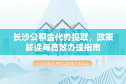 镇平长沙公积金代办提取，政策解读与高效办理指南
