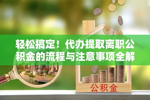 镇平轻松搞定！代办提取离职公积金的流程与注意事项全解析