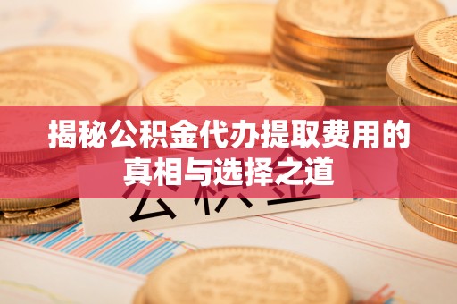 镇平揭秘公积金代办提取费用的真相与选择之道