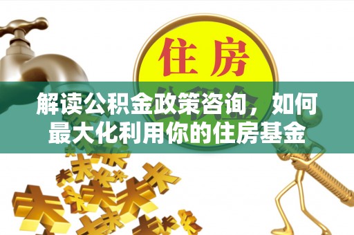 镇平解读公积金政策咨询，如何最大化利用你的住房基金