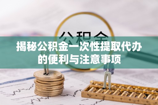 镇平揭秘公积金一次性提取代办的便利与注意事项