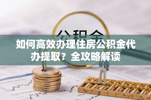 镇平如何高效办理住房公积金代办提取？全攻略解读