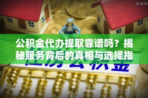 镇平公积金代办提取靠谱吗？揭秘服务背后的真相与选择指南
