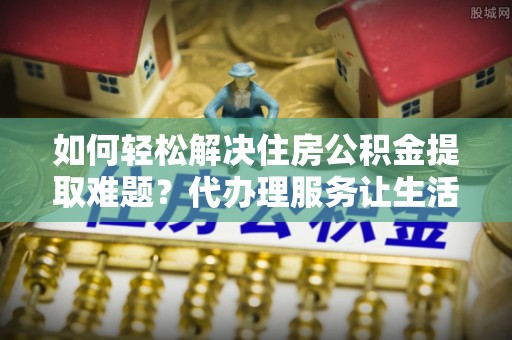 镇平如何轻松解决住房公积金提取难题？代办理服务让生活更简单