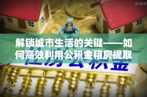 镇平解锁城市生活的关键——如何高效利用公积金租房提取实现居住自由