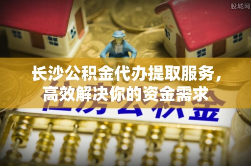 镇平长沙公积金代办提取服务，高效解决你的资金需求