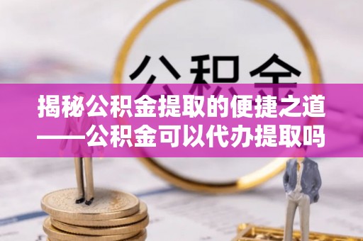 镇平揭秘公积金提取的便捷之道——公积金可以代办提取吗？