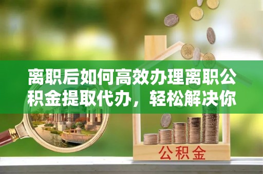 镇平离职后如何高效办理离职公积金提取代办，轻松解决你的后顾之忧