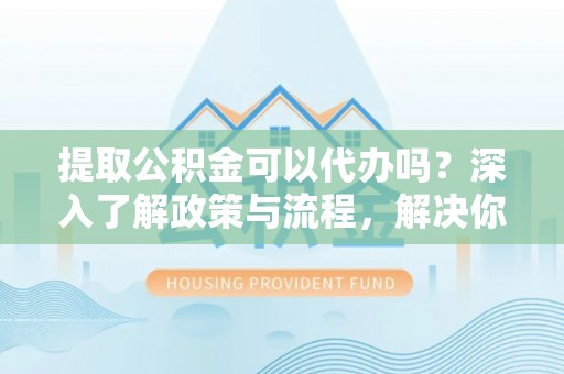 镇平提取公积金可以代办吗？深入了解政策与流程，解决你的疑问