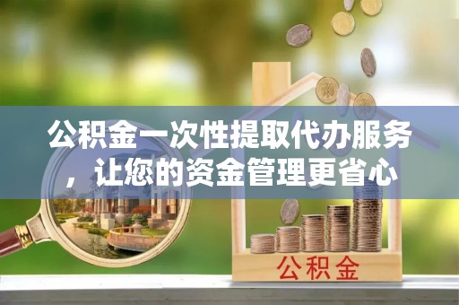 镇平公积金一次性提取代办服务，让您的资金管理更省心