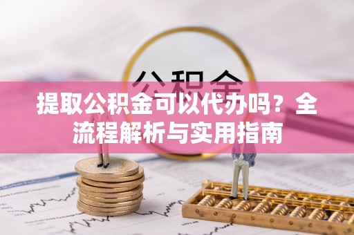 镇平提取公积金可以代办吗？全流程解析与实用指南