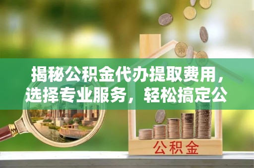 镇平揭秘公积金代办提取费用，选择专业服务，轻松搞定公积金提取