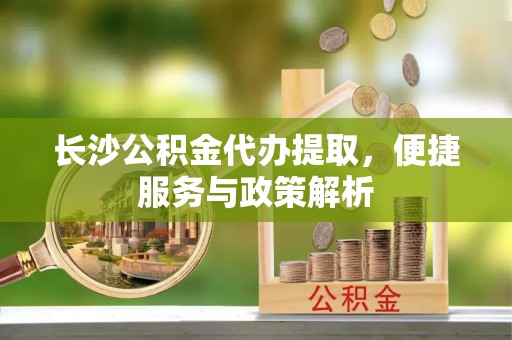 镇平长沙公积金代办提取，便捷服务与政策解析